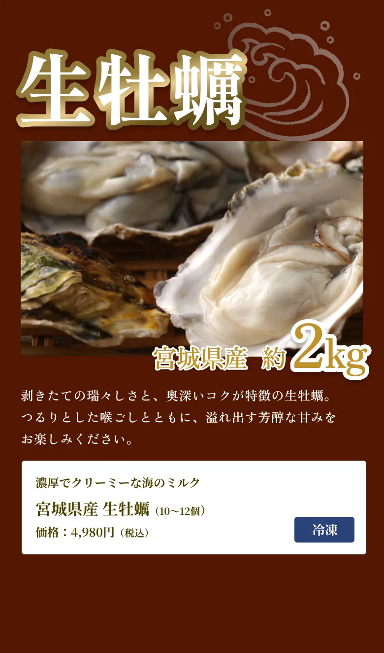
                生牡蠣
                宮城県産 約2kg
                剥きたての瑞々しさと、奥深いコクが特徴の生牡蠣。つるりとした喉ごしとともに、溢れ出す芳醇な甘みをお楽しみください。
                濃厚でクリーミーな海のミルク
                宮城県産 生牡蠣（10〜12個）
                価格：4,980円（税込）