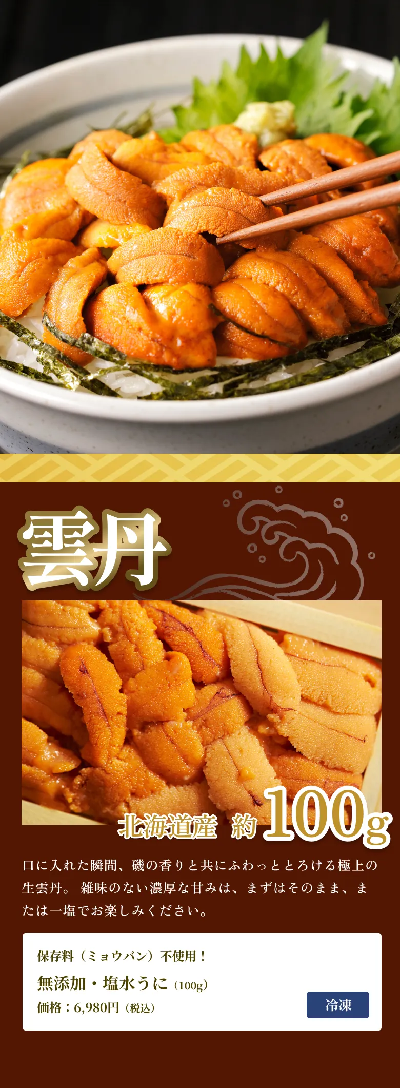 
            雲丹
            北海道産 約100g
            口に入れた瞬間、磯の香りと共にふわっととろける極上の生雲丹。 雑味のない濃厚な甘みは、まずはそのまま、または一塩でお楽しみください。
            保存料（ミョウバン）不使用！
            無添加・塩水うに（100g）
            価格：6,980円（税込）
            