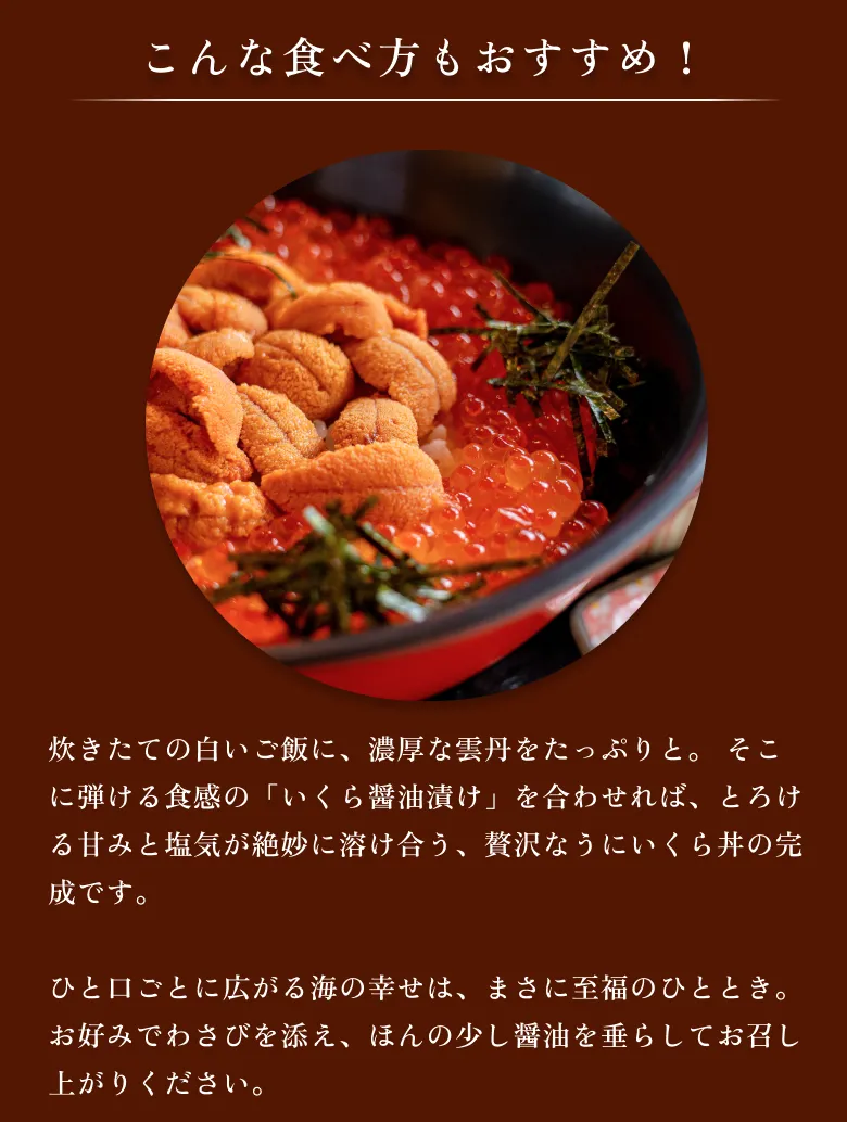 
            こんな食べ方もおすすめ！
            炊きたての白いご飯に、濃厚な雲丹をたっぷりと。 そこに弾ける食感の「いくら醤油漬け」を合わせれば、とろける甘みと塩気が絶妙に溶け合う、贅沢なうにいくら丼の完成です。
            ひと口ごとに広がる海の幸せは、まさに至福のひととき。 お好みでわさびを添え、ほんの少し醤油を垂らしてお召し上がりください。